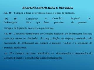 RESPONSABILIDADES E DEVERES
Art. 48 - Cumprir e fazer os preceitos éticos e legais da profissão.
Art. 49 - Comunicar
Enfermagem fatos que
ao Conselho Regional de
firam preceitos do presente
Código e da legislação do exercício profissional.
Art. 50 - Comunicar formalmente ao Conselho Regional de Enfermagem fatos que
envolvam recusa ou demissão de cargo, função ou emprego, motivado pela
necessidade do profissional em cumprir o presente Código e a legislação do
exercício profissional.
Art. 51 - Cumprir, no prazo estabelecido, as determinações e convocações do
Conselho Federal e Conselho Regional de Enfermagem.
 