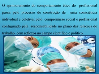 O aprimoramento do comportamento ético do profissional
passa pelo processo de construção de uma consciência
individual e coletiva, pelo compromisso social e profissional
configurado pela responsabilidade no plano das relações de
trabalho com reflexos no campo científico e político.
 