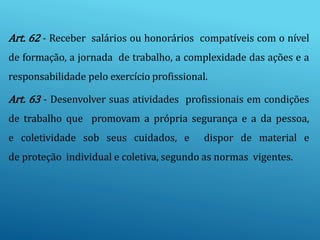 Art. 62 - Receber salários ou honorários compatíveis com o nível
de formação, a jornada de trabalho, a complexidade das ações e a
responsabilidade pelo exercício profissional.
Art. 63 - Desenvolver suas atividades profissionais em condições
de trabalho que promovam a própria segurança e a da pessoa,
e coletividade sob seus cuidados, e dispor de material e
de proteção individual e coletiva, segundo as normas vigentes.
 