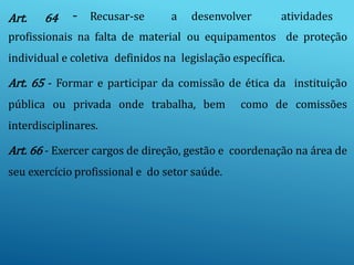Art. 64 - Recusar-se a desenvolver atividades
profissionais na falta de material ou equipamentos de proteção
individual e coletiva definidos na legislação específica.
Art. 65 - Formar e participar da comissão de ética da instituição
pública ou privada onde trabalha, bem como de comissões
interdisciplinares.
Art. 66 - Exercer cargos de direção, gestão e coordenação na área de
seu exercício profissional e do setor saúde.
 