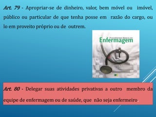 Art. 79 - Apropriar-se de dinheiro, valor, bem móvel ou imóvel,
público ou particular de que tenha posse em razão do cargo, ou
lo em proveito próprio ou de outrem.
Art. 80 - Delegar suas atividades privativas a outro membro da
equipe de enfermagem ou de saúde, que não seja enfermeiro.
 