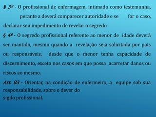 § 3º - O profissional de enfermagem, intimado como testemunha,
perante a deverá comparecer autoridade e se for o caso,
declarar seu impedimento de revelar o segredo
§ 4º - O segredo profissional referente ao menor de idade deverá
ser mantido, mesmo quando a revelação seja solicitada por pais
ou responsáveis, desde que o menor tenha capacidade de
discernimento, exceto nos casos em que possa acarretar danos ou
riscos ao mesmo.
Art. 83 - Orientar, na condição de enfermeiro, a equipe sob sua
responsabilidade, sobre o dever do
sigilo profissional.
 