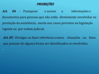 PROIBIÇÕES
Art. 84 - Franquear o acesso a informações e
documentos para pessoas que não estão diretamente envolvidas na
prestação da assistência, exceto nos casos previstos na legislação
vigente ou por ordem judicial.
Art. 85 - Divulgar ou fazer referência acasos, situações ou fatos
que possam de alguma forma ser identificados os envolvidos.
.
 