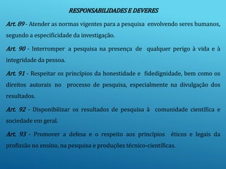 RESPONSABILIDADESE DEVERES
Art. 89 - Atender as normas vigentes para a pesquisa envolvendo seres humanos,
segundo a especificidade da investigação.
Art. 90 - Interromper a pesquisa na presença de qualquer perigo à vida e à
integridade da pessoa.
Art. 91 - Respeitar os princípios da honestidade e fidedignidade, bem como os
direitos autorais no processo de pesquisa, especialmente na divulgação dos
resultados.
Art. 92 - Disponibilizar os resultados de pesquisa à comunidade científica e
sociedade em geral.
Art. 93 - Promover a defesa e o respeito aos princípios éticos e legais da
profissão no ensino, na pesquisa e produções técnico-científicas.
 