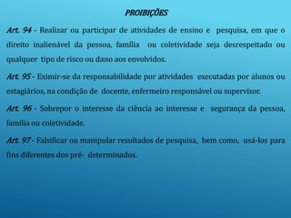 PROIBIÇÕES
Art. 94 - Realizar ou participar de atividades de ensino e pesquisa, em que o
direito inalienável da pessoa, família ou coletividade seja desrespeitado ou
qualquer tipo de risco ou dano aos envolvidos.
Art. 95 - Eximir-se da responsabilidade por atividades executadas por alunos ou
estagiários, na condição de docente, enfermeiro responsável ou supervisor.
Art. 96 - Sobrepor o interesse da ciência ao interesse e segurança da pessoa,
família ou coletividade.
Art. 97 - Falsificar ou manipular resultados de pesquisa, bem como, usá-los para
fins diferentes dos pré- determinados.
 