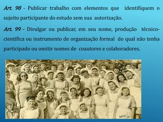 Art. 98 - Publicar trabalho com elementos que identifiquem o
sujeito participante do estudo sem sua autorização.
Art. 99 - Divulgar ou publicar, em seu nome, produção técnico-
científica ou instrumento de organização formal do qual não tenha
participado ou omitir nomes de coautores e colaboradores.
 