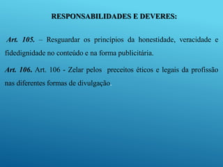 RESPONSABILIDADES E DEVERES:
Art. 105. – Resguardar os princípios da honestidade, veracidade e
fidedignidade no conteúdo e na forma publicitária.
Art. 106. Art. 106 - Zelar pelos preceitos éticos e legais da profissão
nas diferentes formas de divulgação.
 