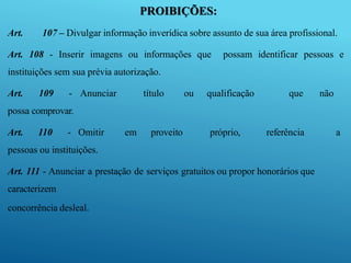 PROIBIÇÕES:
Art. 107 – Divulgar informação inverídica sobre assunto de sua área profissional.
Art. 108 - Inserir imagens ou informações que possam identificar pessoas e
instituições sem sua prévia autorização.
Art. 109 - Anunciar título ou qualificação que não
possa comprovar.
Art. 110 - Omitir em proveito próprio, referência a
pessoas ou instituições.
Art. 111 - Anunciar a prestação de serviços gratuitos ou propor honorários que
caracterizem
concorrência desleal.
 