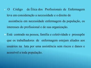  O Código de Ética dos Profissionais de Enfermagem
leva em consideração a necessidade e o direito de
assistência em necessidade enfermagem da população, os
interesses do profissional e de sua organização.
 Está centrado na pessoa, família e coletividade e pressupõe
que os trabalhadores de enfermagem estejam aliados aos
usuários na luta por uma assistência sem riscos e danos e
acessível a toda população.
 