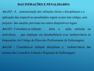 DAS INFRAÇÕES E PENALIDADES:
Art.112 - A caracterização das infrações éticas e disciplinares e a
aplicação das respectivas penalidades regem-se por este código, sem
prejuízo das sanções previstas em outros dispositivos legais
Art.113 - Considera-se infração ética a ação, omissão ou
conivência que implique em desobediência e/ou inobservância às
disposições do Código de Ética dos Profissionais de Enfermagem.
Art.114 - Considera-se infração disciplinar a inobservância das
normas dos Conselhos Federal e Regional de Enfermagem.
 