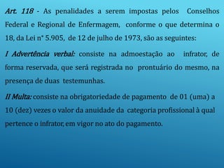 Art. 118 - As penalidades a serem impostas pelos Conselhos
Federal e Regional de Enfermagem, conforme o que determina o
18, da Lei n° 5.905, de 12 de julho de 1973, são as seguintes:
I Advertência verbal: consiste na admoestação ao infrator, de
forma reservada, que será registrada no prontuário do mesmo, na
presença de duas testemunhas.
II Multa: consiste na obrigatoriedade de pagamento de 01 (uma) a
10 (dez) vezes o valor da anuidade da categoria profissional à qual
pertence o infrator, em vigor no ato do pagamento.
 
