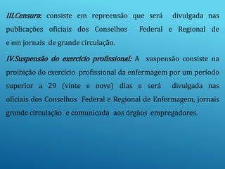 III.Censura: consiste em repreensão que será divulgada nas
publicações oficiais dos Conselhos Federal e Regional de
e em jornais de grande circulação.
IV.Suspensão do exercício profissional: A suspensão consiste na
proibição do exercício profissional da enfermagem por um período
superior a 29 (vinte e nove) dias e será divulgada nas
oficiais dos Conselhos Federal e Regional de Enfermagem, jornais
grande circulação e comunicada aos órgãos empregadores.
 