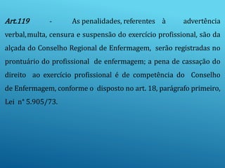 Art.119 - As penalidades, referentes à advertência
verbal,multa, censura e suspensão do exercício profissional, são da
alçada do Conselho Regional de Enfermagem, serão registradas no
prontuário do profissional de enfermagem; a pena de cassação do
direito ao exercício profissional é de competência do Conselho
de Enfermagem, conforme o disposto no art. 18, parágrafo primeiro,
Lei n° 5.905/73.
 