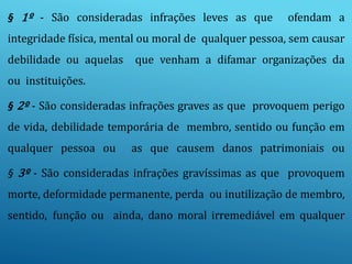 § 1º - São consideradas infrações leves as que ofendam a
integridade física, mental ou moral de qualquer pessoa, sem causar
debilidade ou aquelas que venham a difamar organizações da
ou instituições.
§ 2º - São consideradas infrações graves as que provoquem perigo
de vida, debilidade temporária de membro, sentido ou função em
qualquer pessoa ou as que causem danos patrimoniais ou
§ 3º - São consideradas infrações gravíssimas as que provoquem
morte, deformidade permanente, perda ou inutilização de membro,
sentido, função ou ainda, dano moral irremediável em qualquer
 