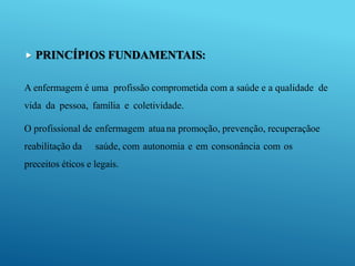  PRINCÍPIOS FUNDAMENTAIS:
A enfermagem é uma profissão comprometida com a saúde e a qualidade de
vida da pessoa, família e coletividade.
O profissional de enfermagem atuana promoção, prevenção, recuperaçãoe
reabilitação da saúde, com autonomia e em consonância com os
preceitos éticos e legais.
 