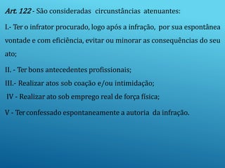 Art. 122 - São consideradas circunstâncias atenuantes:
I.- Ter o infrator procurado, logo após a infração, por sua espontânea
vontade e com eficiência, evitar ou minorar as consequências do seu
ato;
II. - Ter bons antecedentes profissionais;
III.- Realizar atos sob coação e/ou intimidação;
IV - Realizar ato sob emprego real de força física;
V - Terconfessado espontaneamente a autoria da infração.
 
