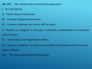 Art. 123 - São consideradas circunstâncias agravantes:
I. - Ser reincidente;
II. - Causar danos irreparáveis;
III. - Cometer infração dolosamente;
IV. - Cometer a infração por motivo fútil ou torpe;
V.- Facilitar ou assegurar a execução, a ocultação, a impunidade ou a vantagem
outra infração;
VI. - Aproveitar-se da fragilidade da vítima;
VII.- Cometer a infração com abuso de autoridade ou violação do dever inerente
cargo ou função;
VIII. - Ter maus antecedentes profissionais.
 