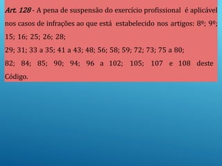 Art. 128 - A pena de suspensão do exercício profissional é aplicável
nos casos de infrações ao que está estabelecido nos artigos: 8º; 9º;
15; 16; 25; 26; 28;
29; 31; 33 a 35; 41 a 43; 48; 56; 58; 59; 72; 73; 75 a 80;
82; 84; 85; 90; 94; 96 a 102; 105; 107 e 108 deste
Código.
 