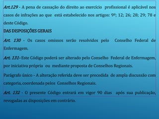 Art.129 - A pena de cassação do direito ao exercício profissional é aplicável nos
casos de infrações ao que está estabelecido nos artigos: 9º; 12; 26; 28; 29; 78 e
deste Código.
DAS DISPOSIÇÕES GERAIS
Art. 130 - Os casos omissos serão resolvidos pelo Conselho Federal de
Enfermagem.
Art. 131- Este Código poderá ser alterado pelo Conselho Federal de Enfermagem,
por iniciativa própria ou mediante proposta de Conselhos Regionais.
Parágrafo único - A alteração referida deve ser precedida de ampla discussão com
categoria, coordenada pelos Conselhos Regionais.
Art. 132 - O presente Código entrará em vigor 90 dias após sua publicação,
revogadas as disposições em contrário.
 