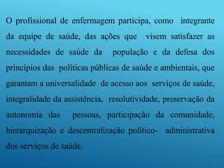 O profissional de enfermagem participa, como integrante
da equipe de saúde, das ações que visem satisfazer as
necessidades de saúde da população e da defesa dos
princípios das políticas públicas de saúde e ambientais, que
garantam a universalidade de acesso aos serviços de saúde,
integralidade da assistência, resolutividade, preservação da
autonomia das pessoas, participação da comunidade,
hierarquização e descentralização político- administrativa
dos serviços de saúde.
 