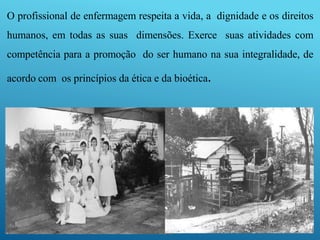 O profissional de enfermagem respeita a vida, a dignidade e os direitos
humanos, em todas as suas dimensões. Exerce suas atividades com
competência para a promoção do ser humano na sua integralidade, de
acordo com os princípios da ética e da bioética.
 