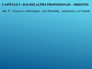 CAPÍTULO I - DAS RELAÇÕES PROFISSIONAIS – DIREITOS
Art. 1º - Exercer a enfermagem com liberdade, autonomia e ser tratado
 