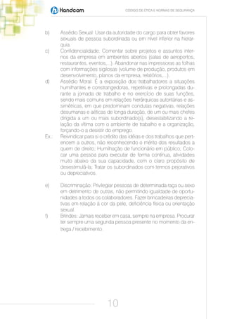 CÓDIGO DE ÉTICA E NORMAS DE SEGURANÇA




b)     Assédio Sexual: Usar da autoridade do cargo para obter favores
       sexuais de pessoa subordinada ou em nível inferior na hierar-
       quia.
c)     Confidencialidade: Comentar sobre projetos e assuntos inter-
       nos da empresa em ambientes abertos (salas de aeroportos,
       restaurantes, eventos,...). Abandonar nas impressoras as folhas
       com informações sigilosas (volume de produção, produtos em
       desenvolvimento, planos da empresa, relatórios,...).
d)     Assédio Moral: É a exposição dos trabalhadores a situações
       humilhantes e constrangedoras, repetitivas e prolongadas du-
       rante a jornada de trabalho e no exercício de suas funções,
       sendo mais comuns em relações hierárquicas autoritárias e as-
       simétricas, em que predominam condutas negativas, relações
       desumanas e aéticas de longa duração, de um ou mais chefes
       dirigida a um ou mais subordinado(s), desestabilizando a re-
       lação da vítima com o ambiente de trabalho e a organização,
       forçando-o a desistir do emprego.
Ex.:   Reivindicar para si o crédito das idéias e dos trabalhos que pert-
       encem a outros, não reconhecendo o mérito dos resultados a
       quem de direito; Humilhação de funcionário em público; Colo-
       car uma pessoa para executar de forma contínua, atividades
       muito abaixo da sua capacidade, com o claro propósito de
       desestimulá-la; Tratar os subordinados com termos pejorativos
       ou depreciativos.

e)     Discriminação: Privilegiar pessoas de determinada raça ou sexo
       em detrimento de outras, não permitindo igualdade de oportu-
       nidades a todos os colaboradores. Fazer brincadeiras deprecia-
       tivas em relação à cor da pele, deficiência física ou orientação
       sexual.
f)     Brindes: Jamais receber em casa, sempre na empresa. Procurar
       ter sempre uma segunda pessoa presente no momento da en-
       trega / recebimento.




                             10
 