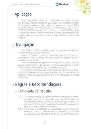 CÓDIGO DE ÉTICA E NORMAS DE SEGURANÇA




1.   Aplicação
            Este Código de Ética define a conduta esperada dos colaboradores
        em diversas situações, pautando suas ações na integridade e moral.
        Ele se aplica a todos os colaboradores e dirigentes do grupo HAND-
        COM INOVAÇÕES TECNOLÓGICAS LTDA (HANDCOM, ORANGER e
        COMPUTERCOM), denominado neste termo como HANDCOM, suas
        Subsidiárias e Filiais. Deve também ser aplicado aos prestadores de
        serviço, parceiros de negócios ou terceiros que utilizam os recursos da
        empresa.


2.   Divulgação
           Este Código de Ética estará disponível para consulta de todos os
        colaboradores a qualquer momento.
           A área de Recursos Humanos deverá dar ciência aos novos co-
        laboradores sobre o Código de Ética, mantendo registro da con-
        cordância dos mesmos.
           É responsabilidade dos gestores a divulgação do Código de Ética
        para os colaboradores da sua área, esclarecendo dúvidas e verifi-
        cando o entendimento quanto ao conteúdo e aplicação.
           Este Código de Ética poderá fazer parte de contratos ou docu-
        mentos de compra emitidos para fornecedores. O mesmo estará
        disponível para consulta na intranet, Wiki e na página da internet da
        HANDCOM.


3.   Regras e Recomendações
     3.1.   Ambiente de Trabalho
        3.1.1. O ambiente no local de trabalho deve ser de respeito e ordem,
               coibindo-se atos como o assédio sexual ou moral e discrimi-
               nações quanto à raça, cor, religião, orientação sexual, status so-
               cial, nacionalidade, idade, opção político-partidária ou qualquer
               tipo de incapacidade mental ou física.
        3.1.2. É permitida a contratação de colaboradores com relação de
               parentesco, desde que não exerçam funções com subordi-
               nação hierárquica. Estes também devem ser submetidos a to-



                                        3
 