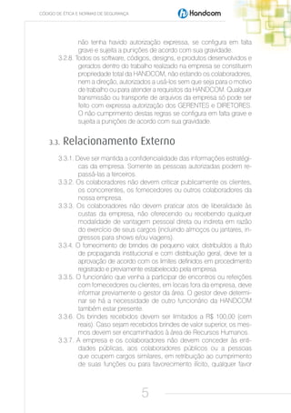 CÓDIGO DE ÉTICA E NORMAS DE SEGURANÇA




               não tenha havido autorização expressa, se configura em falta
               grave e sujeita a punições de acordo com sua gravidade.
       3.2.8. Todos os software, códigos, designs, e produtos desenvolvidos e
               gerados dentro do trabalho realizado na empresa se constituem
               propriedade total da HANDCOM, não estando os colaboradores,
               nem a direção, autorizados a usá-los sem que seja para o motivo
               de trabalho ou para atender a requisitos da HANDCOM. Qualquer
               transmissão ou transporte de arquivos da empresa só pode ser
               feito com expressa autorização dos GERENTES e DIRETORES.
               O não cumprimento destas regras se configura em falta grave e
               sujeita a punições de acordo com sua gravidade.


    3.3.   Relacionamento Externo
       3.3.1. Deve ser mantida a confidencialidade das informações estratégi-
               cas da empresa. Somente as pessoas autorizadas podem re-
               passá-las a terceiros.
       3.3.2. Os colaboradores não devem criticar publicamente os clientes,
               os concorrentes, os fornecedores ou outros colaboradores da
               nossa empresa.
       3.3.3. Os colaboradores não devem praticar atos de liberalidade às
               custas da empresa, não oferecendo ou recebendo qualquer
               modalidade de vantagem pessoal direta ou indireta em razão
               do exercício de seus cargos (incluindo almoços ou jantares, in-
               gressos para shows e/ou viagens).
       3.3.4. O fornecimento de brindes de pequeno valor, distribuídos a título
               de propaganda institucional e com distribuição geral, deve ter a
               aprovação de acordo com os limites definidos em procedimento
               registrado e previamente estabelecido pela empresa.
       3.3.5. O funcionário que venha a participar de encontros ou refeições
               com fornecedores ou clientes, em locais fora da empresa, deve
               informar previamente o gestor da área. O gestor deve determi-
               nar se há a necessidade de outro funcionário da HANDCOM
               também estar presente.
       3.3.6. Os brindes recebidos devem ser limitados a R$ 100,00 (cem
               reais). Caso sejam recebidos brindes de valor superior, os mes-
               mos devem ser encaminhados à área de Recursos Humanos.
       3.3.7. A empresa e os colaboradores não devem conceder às enti-
               dades públicas, aos colaboradores públicos ou a pessoas
               que ocupem cargos similares, em retribuição ao cumprimento
               de suas funções ou para favorecimento ilícito, qualquer favor



                                        5
 