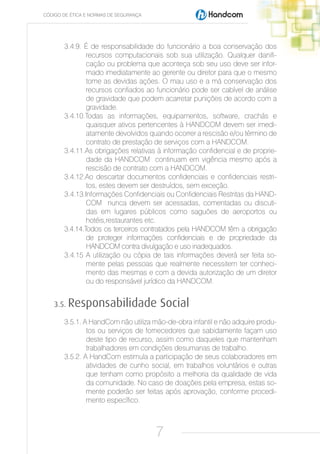 CÓDIGO DE ÉTICA E NORMAS DE SEGURANÇA




       3.4.9. É de responsabilidade do funcionário a boa conservação dos
               recursos computacionais sob sua utilização. Qualquer danifi-
               cação ou problema que aconteça sob seu uso deve ser infor-
               mado imediatamente ao gerente ou diretor para que o mesmo
               tome as devidas ações. O mau uso e a má conservação dos
               recursos confiados ao funcionário pode ser cabível de análise
               de gravidade que podem acarretar punições de acordo com a
               gravidade.
       3.4.10.Todas as informações, equipamentos, software, crachás e
               quaisquer ativos pertencentes à HANDCOM devem ser imedi-
               atamente devolvidos quando ocorrer a rescisão e/ou término de
               contrato de prestação de serviços com a HANDCOM.
       3.4.11.As obrigações relativas à informação confidencial e de proprie-
               dade da HANDCOM continuam em vigência mesmo após a
               rescisão de contrato com a HANDCOM.
       3.4.12.Ao descartar documentos confidenciais e confidenciais restri-
               tos, estes devem ser destruídos, sem exceção.
       3.4.13.Informações Confidenciais ou Confidenciais Restritas da HAND-
               COM nunca devem ser acessadas, comentadas ou discuti-
               das em lugares públicos como saguões de aeroportos ou
               hotéis,restaurantes etc.
       3.4.14.Todos os terceiros contratados pela HANDCOM têm a obrigação
               de proteger informações confidenciais e de propriedade da
               HANDCOM contra divulgação e uso inadequados.
       3.4.15 A utilização ou cópia de tais informações deverá ser feita so-
               mente pelas pessoas que realmente necessitem ter conheci-
               mento das mesmas e com a devida autorização de um diretor
               ou do responsável jurídico da HANDCOM.


    3.5.   Responsabilidade Social
       3.5.1. A HandCom não utiliza mão-de-obra infantil e não adquire produ-
               tos ou serviços de fornecedores que sabidamente façam uso
               deste tipo de recurso, assim como daqueles que mantenham
               trabalhadores em condições desumanas de trabalho.
       3.5.2. A HandCom estimula a participação de seus colaboradores em
               atividades de cunho social, em trabalhos voluntários e outras
               que tenham como propósito a melhoria da qualidade de vida
               da comunidade. No caso de doações pela empresa, estas so-
               mente poderão ser feitas após aprovação, conforme procedi-
               mento específico.



                                        7
 