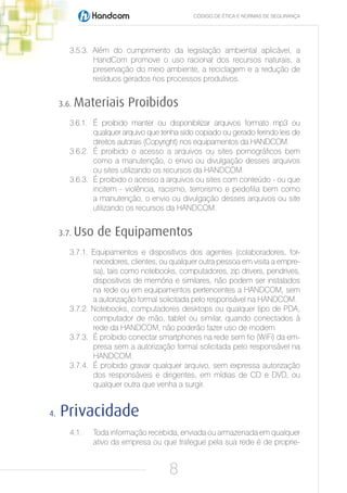 CÓDIGO DE ÉTICA E NORMAS DE SEGURANÇA




        3.5.3. Além do cumprimento da legislação ambiental aplicável, a
               HandCom promove o uso racional dos recursos naturais, a
               preservação do meio ambiente, a reciclagem e a redução de
               resíduos gerados nos processos produtivos.


     3.6.   Materiais Proibidos
        3.6.1. É proibido manter ou disponibilizar arquivos formato mp3 ou
               qualquer arquivo que tenha sido copiado ou gerado ferindo leis de
               direitos autorais (Copyright) nos equipamentos da HANDCOM.
        3.6.2. É proibido o acesso a arquivos ou sites pornográficos bem
               como a manutenção, o envio ou divulgação desses arquivos
               ou sites utilizando os recursos da HANDCOM.
        3.6.3. É proibido o acesso a arquivos ou sites com conteúdo - ou que
               incitem - violência, racismo, terrorismo e pedofilia bem como
               a manutenção, o envio ou divulgação desses arquivos ou site
               utilizando os recursos da HANDCOM.


     3.7.   Uso de Equipamentos
        3.7.1. Equipamentos e dispositivos dos agentes (colaboradores, for-
               necedores, clientes, ou qualquer outra pessoa em visita a empre-
               sa), tais como notebooks, computadores, zip drivers, pendrives,
               dispositivos de memória e similares, não podem ser instalados
               na rede ou em equipamentos pertencentes a HANDCOM, sem
               a autorização formal solicitada pelo responsável na HANDCOM.
        3.7.2. Notebooks, computadores desktops ou qualquer tipo de PDA,
               computador de mão, tablet ou similar, quando conectados à
               rede da HANDCOM, não poderão fazer uso de modem.
        3.7.3. É proibido conectar smartphones na rede sem fio (WiFi) da em-
               presa sem a autorização formal solicitada pelo responsável na
               HANDCOM.
        3.7.4. É proibido gravar qualquer arquivo, sem expressa autorização
               dos responsáveis e dirigentes, em mídias de CD e DVD, ou
               qualquer outra que venha a surgir.


4.   Privacidade
        4.1.   Toda informação recebida, enviada ou armazenada em qualquer
               ativo da empresa ou que trafegue pela sua rede é de proprie-


                                       8
 