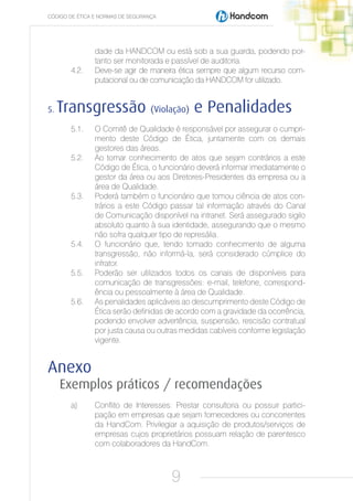 CÓDIGO DE ÉTICA E NORMAS DE SEGURANÇA




                dade da HANDCOM ou está sob a sua guarda, podendo por-
                tanto ser monitorada e passível de auditoria.
       4.2.     Deve-se agir de maneira ética sempre que algum recurso com-
                putacional ou de comunicação da HANDCOM for utilizado.


5.   Transgressão (Violação) e Penalidades
       5.1.     O Comitê de Qualidade é responsável por assegurar o cumpri-
                mento deste Código de Ética, juntamente com os demais
                gestores das áreas.
       5.2.     Ao tomar conhecimento de atos que sejam contrários a este
                Código de Ética, o funcionário deverá informar imediatamente o
                gestor da área ou aos Diretores-Presidentes da empresa ou a
                área de Qualidade.
       5.3.     Poderá também o funcionário que tomou ciência de atos con-
                trários a este Código passar tal informação através do Canal
                de Comunicação disponível na intranet. Será assegurado sigilo
                absoluto quanto à sua identidade, assegurando que o mesmo
                não sofra qualquer tipo de represália.
       5.4.     O funcionário que, tendo tomado conhecimento de alguma
                transgressão, não informá-la, será considerado cúmplice do
                infrator.
       5.5.     Poderão ser utilizados todos os canais de disponíveis para
                comunicação de transgressões: e-mail, telefone, correspond-
                ência ou pessoalmente à área de Qualidade.
       5.6.     As penalidades aplicáveis ao descumprimento deste Código de
                Ética serão definidas de acordo com a gravidade da ocorrência,
                podendo envolver advertência, suspensão, rescisão contratual
                por justa causa ou outras medidas cabíveis conforme legislação
                vigente.


Anexo
     Exemplos práticos / recomendações
       a)       Conflito de Interesses: Prestar consultoria ou possuir partici-
                pação em empresas que sejam fornecedores ou concorrentes
                da HandCom. Privilegiar a aquisição de produtos/serviços de
                empresas cujos proprietários possuam relação de parentesco
                com colaboradores da HandCom.



                                        9
 