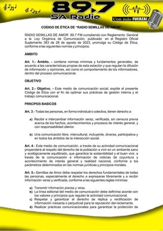 CODIGO DE ÉTICA DE “RADIO SEMILLAS DE AMOR”
RADIO SEMILLAS DE AMOR 89.7 FM cumpliendo con Reglamento General
a la Ley Orgánica de Comunicación, publicado en el Registro Oficial
Suplemento 383 de 28 de agosto de 2023, promulga su Código de Ética,
conforme a las siguientes normas y principios:
ÁMBITO
Art. 1.- Ámbito. - contiene normas mínimas y fundamentos generales, de
acuerdo a las características propias de esta estación y que regulan la difusión
de información y opiniones, así como el comportamiento de los informadores,
dentro del proceso comunicacional.
OBJETIVO
Art. 2.- Objetivo. - Este medio de comunicación social, expide el presente
Código de Ética con el fin de optimar sus prácticas de gestión interna y el
trabajo comunicacional.
PRINCIPIOS BASICOS
Art. 3.- Todas las personas, en forma individual o colectiva, tienen derecho a:
a) Recibir e intercambiar información veraz, verificada, sin censura previa
acerca de los hechos, acontecimientos y procesos de interés general, y
con responsabilidad ulterior.
b) Una comunicación libre, intercultural, incluyente, diversa, participativa y
en todos los ámbitos de la interacción social.
Art. 4.- Este medio de comunicación, a través de su actividad comunicacional
propenderá al respeto del derecho de la población a vivir en un ambiente sano
y ecológicamente equilibrado, que garantice la sostenibilidad y el buen vivir, a
través de la comunicación e información de noticias de coyuntura y
acontecimiento de interés general y realidad nacional, conforme a los
parámetros determinados en las normas jurídicas y principios morales.
Art. 5.- Semillas de Amor debe respetar los derechos fundamentales de todas
las personas, especialmente el derecho a expresarse libremente y a recibir
información veraz y verificada, conforme a las siguientes reglas mínimas:
a) Transmitir Información precisa y veraz.
b) La línea editorial del medio de comunicación debe definirse acorde con
los valores y principios que regulan la actividad comunicacional.
c) Respetar y garantizar el derecho de réplica y rectificación de
información inexacta o perjudicial para la reputación del reclamante.
d) Realizar prácticas comunicacionales para garantizar la protección de
 