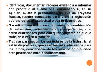 Identificar, documentar, recoger evidencia e informar con prontitud al cliente o al empresario si, en su opinión, existe la probabilidad de que un proyecto fracase, resulte demasiado caro, viole la legislación sobre propiedad intelectual o sea problemático. Garantizar, mediante una conveniente combinación de educación, adiestramiento y experiencia, que están cualificados para cualquier proyecto en el que trabajen o vayan a trabajar. Trabajar para seguir los estándares de la industria, si están disponibles, que sean los más adecuados para las tareas, desviándose de los mismos sólo cuando esté justificado ética o técnicamente.
