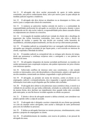 Art. 11. O advogado não deve aceitar procuração de quem já tenha patrono
constituído, sem prévio conhecimento deste, salvo por motivo justo ou para adoção de
medidas judiciais urgentes e inadiáveis.
Art. 12. O advogado não deve deixar ao abandono ou ao desamparo os feitos, sem
motivo justo e comprovada ciência do constituinte.
Art. 13. A renúncia ao patrocínio implica omissão do motivo e a continuidade da
responsabilidade profissional do advogado ou escritório de advocacia, durante o prazo
estabelecido em lei; não exclui, todavia, a responsabilidade pelos danos causados dolosa
ou culposamente aos clientes ou a terceiros.
Art. 14. A revogação do mandato judicial por vontade do cliente não o desobriga do
pagamento das verbas honorárias contratadas, bem como não retira o direito do
advogado de receber o quanto lhe seja devido em eventual verba honorária de
sucumbência, calculada proporcionalmente, em face do serviço efetivamente prestado.
Art. 15. O mandato judicial ou extrajudicial deve ser outorgado individualmente aos
advogados que integrem sociedade de que façam parte, e será exercido no interesse do
cliente, respeitada a liberdade de defesa.
Art. 16. O mandato judicial ou extrajudicial não se extingue pelo decurso de tempo,
desde que permaneça a confiança recíproca entre o outorgante e o seu patrono no
interesse da causa.
Art. 17. Os advogados integrantes da mesma sociedade profissional, ou reunidos em
caráter permanente para cooperação recíproca, não podem representar em juízo clientes
com interesses opostos.
Art. 18. Sobrevindo conflitos de interesse entre seus constituintes, e não estando
acordes os interessados, com a devida prudência e discernimento, optará o advogado por
um dos mandatos, renunciando aos demais, resguardado o sigilo profissional.
Art. 19. O advogado, ao postular em nome de terceiros, contra ex-cliente ou ex-
empregador, judicial e extrajudicialmente, deve resguardar o segredo profissional e as
informações reservadas ou privilegiadas que lhe tenham sido confiadas.
Art. 20. O advogado deve abster-se de patrocinar causa contrária à ética, à moral ou à
validade de ato jurídico em que tenha colaborado, orientado ou conhecido em consulta;
da mesma forma, deve declinar seu impedimento ético quando tenha sido convidado
pela outra parte, se esta lhe houver revelado segredos ou obtido seu parecer.
Art. 21. É direito e dever do advogado assumir a defesa criminal, sem considerar sua
própria opinião sobre a culpa do acusado.
Art. 22. O advogado não é obrigado a aceitar a imposição de seu cliente que pretenda
ver com ele atuando outros advogados, nem aceitar a indicação de outro profissional
para com ele trabalhar no processo.
Art. 23. É defeso ao advogado funcionar no mesmo processo, simultaneamente, como
patrono e preposto do empregador ou cliente.
Art. 24. O substabelecimento do mandato, com reserva de poderes, é ato pessoal do
advogado da causa.
 