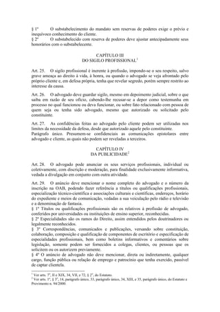 § 1º O substabelecimento do mandato sem reservas de poderes exige o prévio e
inequívoco conhecimento do cliente.
§ 2º O substabelecido com reserva de poderes deve ajustar antecipadamente seus
honorários com o substabelecente.
CAPÍTULO III
DO SIGILO PROFISSIONAL1
Art. 25. O sigilo profissional é inerente à profissão, impondo-se o seu respeito, salvo
grave ameaça ao direito à vida, à honra, ou quando o advogado se veja afrontado pelo
próprio cliente e, em defesa própria, tenha que revelar segredo, porém sempre restrito ao
interesse da causa.
Art. 26. O advogado deve guardar sigilo, mesmo em depoimento judicial, sobre o que
saiba em razão de seu ofício, cabendo-lhe recusar-se a depor como testemunha em
processo no qual funcionou ou deva funcionar, ou sobre fato relacionado com pessoa de
quem seja ou tenha sido advogado, mesmo que autorizado ou solicitado pelo
constituinte.
Art. 27. As confidências feitas ao advogado pelo cliente podem ser utilizadas nos
limites da necessidade da defesa, desde que autorizado aquele pelo constituinte.
Parágrafo único. Presumem-se confidenciais as comunicações epistolares entre
advogado e cliente, as quais não podem ser reveladas a terceiros.
CAPÍTULO IV
DA PUBLICIDADE2
Art. 28. O advogado pode anunciar os seus serviços profissionais, individual ou
coletivamente, com discrição e moderação, para finalidade exclusivamente informativa,
vedada a divulgação em conjunto com outra atividade.
Art. 29. O anúncio deve mencionar o nome completo do advogado e o número da
inscrição na OAB, podendo fazer referência a títulos ou qualificações profissionais,
especialização técnico-científica e associações culturais e científicas, endereços, horário
do expediente e meios de comunicação, vedadas a sua veiculação pelo rádio e televisão
e a denominação de fantasia.
§ 1º Títulos ou qualificações profissionais são os relativos à profissão de advogado,
conferidos por universidades ou instituições de ensino superior, reconhecidas.
§ 2º Especialidades são os ramos do Direito, assim entendidos pelos doutrinadores ou
legalmente reconhecidos.
§ 3º Correspondências, comunicados e publicações, versando sobre constituição,
colaboração, composição e qualificação de componentes de escritório e especificação de
especialidades profissionais, bem como boletins informativos e comentários sobre
legislação, somente podem ser fornecidos a colegas, clientes, ou pessoas que os
solicitem ou os autorizem previamente.
§ 4º O anúncio de advogado não deve mencionar, direta ou indiretamente, qualquer
cargo, função pública ou relação de emprego e patrocínio que tenha exercido, passível
de captar clientela.
1
Ver arts. 7o
, II e XIX, 34, VII, e 72, § 2o
, do Estatuto.
2
Ver arts. 1º, § 3o
, 14, parágrafo único, 33, parágrafo único, 34, XIII, e 35, parágrafo único, do Estatuto e
Provimento n. 94/2000.
 