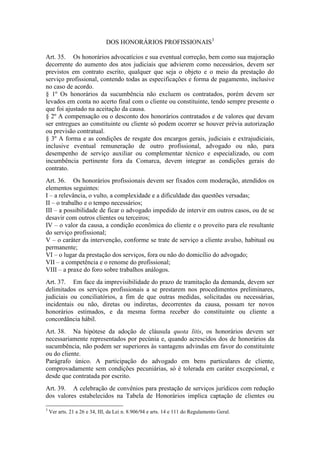 DOS HONORÁRIOS PROFISSIONAIS3
Art. 35. Os honorários advocatícios e sua eventual correção, bem como sua majoração
decorrente do aumento dos atos judiciais que advierem como necessários, devem ser
previstos em contrato escrito, qualquer que seja o objeto e o meio da prestação do
serviço profissional, contendo todas as especificações e forma de pagamento, inclusive
no caso de acordo.
§ 1º Os honorários da sucumbência não excluem os contratados, porém devem ser
levados em conta no acerto final com o cliente ou constituinte, tendo sempre presente o
que foi ajustado na aceitação da causa.
§ 2º A compensação ou o desconto dos honorários contratados e de valores que devam
ser entregues ao constituinte ou cliente só podem ocorrer se houver prévia autorização
ou previsão contratual.
§ 3º A forma e as condições de resgate dos encargos gerais, judiciais e extrajudiciais,
inclusive eventual remuneração de outro profissional, advogado ou não, para
desempenho de serviço auxiliar ou complementar técnico e especializado, ou com
incumbência pertinente fora da Comarca, devem integrar as condições gerais do
contrato.
Art. 36. Os honorários profissionais devem ser fixados com moderação, atendidos os
elementos seguintes:
I – a relevância, o vulto, a complexidade e a dificuldade das questões versadas;
II – o trabalho e o tempo necessários;
III – a possibilidade de ficar o advogado impedido de intervir em outros casos, ou de se
desavir com outros clientes ou terceiros;
IV – o valor da causa, a condição econômica do cliente e o proveito para ele resultante
do serviço profissional;
V – o caráter da intervenção, conforme se trate de serviço a cliente avulso, habitual ou
permanente;
VI – o lugar da prestação dos serviços, fora ou não do domicílio do advogado;
VII – a competência e o renome do profissional;
VIII – a praxe do foro sobre trabalhos análogos.
Art. 37. Em face da imprevisibilidade do prazo de tramitação da demanda, devem ser
delimitados os serviços profissionais a se prestarem nos procedimentos preliminares,
judiciais ou conciliatórios, a fim de que outras medidas, solicitadas ou necessárias,
incidentais ou não, diretas ou indiretas, decorrentes da causa, possam ter novos
honorários estimados, e da mesma forma receber do constituinte ou cliente a
concordância hábil.
Art. 38. Na hipótese da adoção de cláusula quota litis, os honorários devem ser
necessariamente representados por pecúnia e, quando acrescidos dos de honorários da
sucumbência, não podem ser superiores às vantagens advindas em favor do constituinte
ou do cliente.
Parágrafo único. A participação do advogado em bens particulares de cliente,
comprovadamente sem condições pecuniárias, só é tolerada em caráter excepcional, e
desde que contratada por escrito.
Art. 39. A celebração de convênios para prestação de serviços jurídicos com redução
dos valores estabelecidos na Tabela de Honorários implica captação de clientes ou
3
Ver arts. 21 a 26 e 34, III, da Lei n. 8.906/94 e arts. 14 e 111 do Regulamento Geral.
 