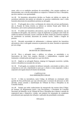 causa, salvo se as condições peculiares da necessidade e dos carentes puderem ser
demonstradas com a devida antecedência ao respectivo Tribunal de Ética e Disciplina,
que deve analisar a sua oportunidade.
Art. 40. Os honorários advocatícios devidos ou fixados em tabelas no regime da
assistência judiciária não podem ser alterados no quantum estabelecido; mas a verba
honorária decorrente da sucumbência pertence ao advogado.
Art. 41. O advogado deve evitar o aviltamento de valores dos serviços profissionais,
não os fixando de forma irrisória ou inferior ao mínimo fixado pela Tabela de
Honorários, salvo motivo plenamente justificável.
Art. 42. O crédito por honorários advocatícios, seja do advogado autônomo, seja de
sociedade de advogados, não autoriza o saque de duplicatas ou qualquer outro título de
crédito de natureza mercantil, exceto a emissão de fatura, desde que constitua exigência
do constituinte ou assistido, decorrente de contrato escrito, vedada a tiragem de
protesto.
Art. 43. Havendo necessidade de arbitramento e cobrança judicial dos honorários
advocatícios, deve o advogado renunciar ao patrocínio da causa, fazendo-se representar
por um colega.
CAPÍTULO VI
DO DEVER DE URBANIDADE
Art. 44. Deve o advogado tratar o público, os colegas, as autoridades e os
funcionários do Juízo com respeito, discrição e independência, exigindo igual
tratamento e zelando pelas prerrogativas a que tem direito.
Art. 45. Impõe-se ao advogado lhaneza, emprego de linguagem escorreita e polida,
esmero e disciplina na execução dos serviços.
Art. 46. O advogado, na condição de defensor nomeado, conveniado ou dativo, deve
comportar-se com zelo, empenhando-se para que o cliente se sinta amparado e tenha a
expectativa de regular desenvolvimento da demanda.
CAPÍTULO VII
DAS DISPOSIÇÕES GERAIS
Art. 47. A falta ou inexistência, neste Código, de definição ou orientação sobre
questão de ética profissional, que seja relevante para o exercício da advocacia ou dele
advenha, enseja consulta e manifestação do Tribunal de Ética e Disciplina ou do
Conselho Federal.
Art. 48. Sempre que tenha conhecimento de transgressão das normas deste Código,
do Estatuto, do Regulamento Geral e dos Provimentos, o Presidente do Conselho
Seccional, da Subseção, ou do Tribunal de Ética e Disciplina deve chamar a atenção do
responsável para o dispositivo violado, sem prejuízo da instauração do competente
procedimento para apuração das infrações e aplicação das penalidades cominadas.
TÍTULO II
 