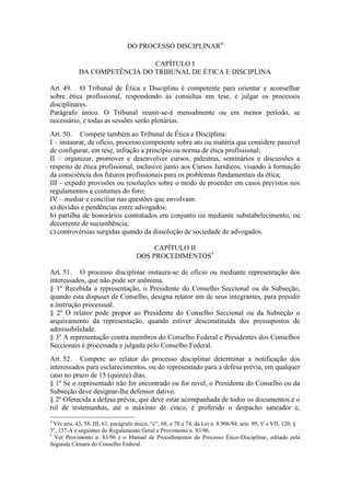 DO PROCESSO DISCIPLINAR4
CAPÍTULO I
DA COMPETÊNCIA DO TRIBUNAL DE ÉTICA E DISCIPLINA
Art. 49. O Tribunal de Ética e Disciplina é competente para orientar e aconselhar
sobre ética profissional, respondendo às consultas em tese, e julgar os processos
disciplinares.
Parágrafo único. O Tribunal reunir-se-á mensalmente ou em menor período, se
necessário, e todas as sessões serão plenárias.
Art. 50. Compete também ao Tribunal de Ética e Disciplina:
I – instaurar, de ofício, processo competente sobre ato ou matéria que considere passível
de configurar, em tese, infração a princípio ou norma de ética profissional;
II – organizar, promover e desenvolver cursos, palestras, seminários e discussões a
respeito de ética profissional, inclusive junto aos Cursos Jurídicos, visando à formação
da consciência dos futuros profissionais para os problemas fundamentais da ética;
III – expedir provisões ou resoluções sobre o modo de proceder em casos previstos nos
regulamentos e costumes do foro;
IV – mediar e conciliar nas questões que envolvam:
a) dúvidas e pendências entre advogados;
b) partilha de honorários contratados em conjunto ou mediante substabelecimento, ou
decorrente de sucumbência;
c) controvérsias surgidas quando da dissolução de sociedade de advogados.
CAPÍTULO II
DOS PROCEDIMENTOS5
Art. 51. O processo disciplinar instaura-se de ofício ou mediante representação dos
interessados, que não pode ser anônima.
§ 1º Recebida a representação, o Presidente do Conselho Seccional ou da Subseção,
quando esta dispuser de Conselho, designa relator um de seus integrantes, para presidir
a instrução processual.
§ 2º O relator pode propor ao Presidente do Conselho Seccional ou da Subseção o
arquivamento da representação, quando estiver desconstituída dos pressupostos de
admissibilidade.
§ 3º A representação contra membros do Conselho Federal e Presidentes dos Conselhos
Seccionais é processada e julgada pelo Conselho Federal.
Art. 52. Compete ao relator do processo disciplinar determinar a notificação dos
interessados para esclarecimentos, ou do representado para a defesa prévia, em qualquer
caso no prazo de 15 (quinze) dias.
§ 1º Se o representado não for encontrado ou for revel, o Presidente do Conselho ou da
Subseção deve designar-lhe defensor dativo.
§ 2º Oferecida a defesa prévia, que deve estar acompanhada de todos os documentos e o
rol de testemunhas, até o máximo de cinco, é proferido o despacho saneador e,
4
Ver arts. 43, 58, III, 61, parágrafo único, “c”, 68, e 70 a 74, da Lei n. 8.906/94, arts. 89, V e VII, 120, §
3o
, 137-A e seguintes do Regulamento Geral e Provimento n. 83/96.
5
Ver Provimento n. 83/96 e o Manual de Procedimentos do Processo Ético-Disciplinar, editado pela
Segunda Câmara do Conselho Federal.
 