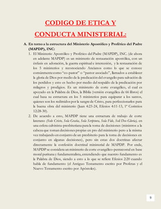 9
CODIGO DE ETICA Y
CONDUCTA MINISTERIAL:
A. En torno a la estructura del Ministerio Apostólico y Profético del Padre
(MAPDP), INC:
1. El Ministerio Apostólico y Profético del Padre (MAPDP), INC. (de ahora
en adelante MAPDP) es un ministerio de restauración apostólica, con un
énfasis en adoración, la guerra espiritual e intercesión, y la restauración de
los 5 ministerios y reconociendo Ancianos como lo que se conoce
comúnmentecomo “co-pastor” o “pastor asociado”, llamados a establecer
la gloria de Dios por medio de la predicación del evangelio para salvación de
los perdidos y esto es hecho por medio del respaldo de la predicación por
milagros y prodigios. Es un ministerio de corte evangélico, el cual es
apoyado en la Palabra de Dios, la Biblia (versión evangélica de 66 libros) el
cual basa su estructura en los 5 ministerios para equiparar a los santos,
quienes son los redimidos por la sangre de Cristo, para perfeccionarlos para
la buena obra del ministerio (Juan 4:23-24, Efesios 4:11-13, 1ª Corintios
12:28-30).
2. De acuerdo a esto, MAPDP tiene una estructura de trabajo de corte
luterano (Solo Cristo, Sola Gratia, Sola Scriptura, Sola Fide, Soli Deo Gloria), en
una esfera calvinista-presbiteriana para la toma de decisiones (ministros a la
cabeza que toman decisiones propias en pro del ministerio pero a la misma
vez trabajando en conjunto de un presbiterio para la toma de decisiones en
conjunto en algunas decisiones), pero sin estas dos doctrinas afectar
directamente la confesión doctrinal ministerial de MAPDP. Por ende,
MAPDP se considera un ministerio de corte evangélico-pentecostal en base
moral puritana y fundamentalista,entendiendo que nuestro fundamento es
la Palabra de Dios, siendo a esto a lo que se refiere Efesios 2:20 cuando
habla de fundamento (el Antiguo Testamento escrito por Profetas y el
Nuevo Testamento escrito por Apóstoles).
 
