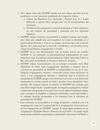 10
3. Esto quiere decir que MAPDP trabaja con una cabeza apoyado por un
presbiterio, en este momento establecido de la siguiente forma:
a. Cabeza del Ministerio: Los Apóstoles y Profetas Jose A. e Isabel
Quintero, a quienes Dios escogió para ser los incorporadores del
ministerio.
b. Presbiterio:En este preciso momentoformado por7 de los ministros
en una relación de paternidad y cobertura con los Apóstoles
Quintero.
4. MAPDP otorga cobertura en paternidad a cualquier ministro que la pido,
pero tiene que cumplir con unos requisitos, los cuales se discutirán en el
punto numero B, inciso 1. Esta no se otorga a personas que sean ovejas de
iglesias, sino a personas que ya han sido establecidos y reconocidos como
tal por un presbiterio, congregación o concilio.
5. MAPDP no es una denominación más ni mucho menos un concilio.
MAPDP es un ministerio no-denominacional independiente de otros
ministerios, bajo la cobertura del paternidad de la Red Apostólica Cristo es
Rey, del estado de la Florida en Estados Unidos de América.
6. MAPDP trabaja cónsonamente con el concepto conocido como Red
Ministerial. Es decir, cada congregación, ministerio o ministro bajo la
cobertura en paternidad de MAPDP es independiente la una de la otra.
Ninguna congregación, ministro o ministerio puede tomar decisiones en
torno a otra congregación, ministro o ministerio bajo la cobertura en
paternidad de MAPDP,aunque como hermanos en Cristo y en la misma red
ministerial, un consejo si puede ser dado,y muchas veces, apropiado y bien
recibido. De ninguna manera el nombre de MAPDP será tomado para
especificar ningún título o papeles legales de ninguna congregación,ministro
o ministerio incorporados en su país. Esto es una relación espiritual, aunque
para conceptos de legalidad se entregan credenciales, cartas ministeriales y
se ordenan licencias ministeriales a los ministros bajo la cobertura en
paternidad de MAPDP.
7. Esta cobertura en paternidad se le otorga al ministro o ministros, no a la
congregación como tal. La paternidad de la congregación son los pastores
de esa congregación,no MAPDP. Aunque de surgir algún problema en esa
congregación (Ejemplo: Pastor o Pastora cae en pecado y no puede seguir
ministrando; accidente incapacitante,enfermedad o aun muerte del Pastor o
 