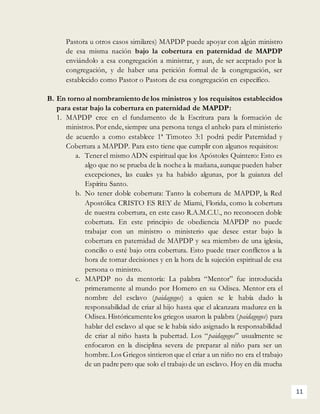 11
Pastora u otros casos similares) MAPDP puede apoyar con algún ministro
de esa misma nación bajo la cobertura en paternidad de MAPDP
enviándolo a esa congregación a ministrar, y aun, de ser aceptado por la
congregación, y de haber una petición formal de la congregación, ser
establecido como Pastor o Pastora de esa congregación en específico.
B. En torno al nombramiento de los ministros y los requisitos establecidos
para estar bajo la cobertura en paternidad de MAPDP:
1. MAPDP cree en el fundamento de la Escritura para la formación de
ministros. Por ende,siempre una persona tenga el anhelo para el ministerio
de acuerdo a como establece 1ª Timoteo 3:1 podrá pedir Paternidad y
Cobertura a MAPDP. Para esto tiene que cumplir con algunos requisitos:
a. Tenerel mismo ADN espiritual que los Apóstoles Quintero: Esto es
algo que no se prueba de la noche a la mañana,aunque pueden haber
excepciones, las cuales ya ha habido algunas, por la guianza del
Espíritu Santo.
b. No tener doble cobertura: Tanto la cobertura de MAPDP, la Red
Apostólica CRISTO ES REY de Miami, Florida, como la cobertura
de nuestra cobertura, en este caso R.A.M.C.U., no reconocen doble
cobertura. En este principio de obediencia MAPDP no puede
trabajar con un ministro o ministerio que desee estar bajo la
cobertura en paternidad de MAPDP y sea miembro de una iglesia,
concilio o esté bajo otra cobertura. Esto puede traer conflictos a la
hora de tomar decisiones y en la hora de la sujeción espiritual de esa
persona o ministro.
c. MAPDP no da mentoría: La palabra “Mentor” fue introducida
primeramente al mundo por Homero en su Odisea. Mentor era el
nombre del esclavo (paidagogos) a quien se le había dado la
responsabilidad de criar al hijo hasta que el alcanzara madurez en la
Odisea.Históricamente los griegos usaron la palabra (paidagogos) para
hablar del esclavo al que se le había sido asignado la responsabilidad
de criar al niño hasta la pubertad. Los “paidagogos” usualmente se
enfocaron en la disciplina severa de preparar al niño para ser un
hombre.Los Griegos sintieron que el criar a un niño no era el trabajo
de un padre pero que solo el trabajo de un esclavo. Hoy en día mucha
 