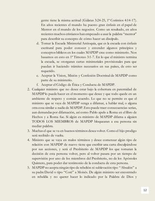 12
gente tiene la misma actitud (Gálatas 3:24-25, 1ª Corintios 4:14-17).
En años recientes el mundo ha puesto gran énfasis en el papel de
Mentor en el mundo de los negocios. Como un resultado, en años
recientes muchos cristianos han empezado a usar la palabra “mentor”
para describir su concepto de cómo hacer un discípulo.
d. Tomar la Escuela Ministerial Antioquia, que es la escuela con énfasis
escritural para poder conocer y entender algunos principios y
conceptos bíblicos en los cuales MAPDP cree como ministerio. Nos
basamos en esto en 1ª Timoteo 3:1-7. En lo que el ministro termina
la escuela, se otorgaran cartas ministeriales provisionales para que
puedan ir haciendo trámites necesarios en sus países, de esto ser
requerido.
e. Aceptar la Vision, Misión y Confesión Doctrinal de MAPDP como
parte de su ministerio.
f. Aceptar el Código de Ética y Conducta de MAPDP.
2. Cualquier ministro que no desee estar bajo la cobertura en paternidad de
MAPDP lo puede hacer en el momento que desee y que todo quede en un
ambiente de respeto y común acuerdo. Lo que no se permite es que el
ministro que se vaya de MAPDP venga a difamar, a hablar mal, o alguna
otra cosa similar a nadie de MAPDP.Esto puede traer consecuencias serias,
aun demandas por difamación, así como Pablo apelo a Roma en el libro de
Hechos y a Roma fue. Si algún ex-ministro de MAPDP difama a alguien
TODOS LOS MIEMBROS de MAPDP bloquearan a esa persona sin
mediar palabra.
3. Muchas el que se va en buenos términos desea volver. Como el hijo prodigo
será recibido de vuelta.
4. Ministro que se vaya en malos términos y desee comenzar algún tipo de
relación con MAPDP de nuevo tiene que escribir una carta disculpándose
por sus acciones, y será el Presbiterio de MAPDP los que tomaran la
decisión de esta persona volver, pero al volver pasara por un tiempo de
supervisión por uno de los miembros del Presbiterio, no de los Apóstoles
Quintero, para poder dar testimonio de la conducta de esta persona.
5. MAPDP no acepta ningún tipo de rebelión ni sublevación tipo “Absalón” a
su padre David o tipo “Coré” a Moisés. De algún ministro ser encontrado
en rebeldía y no querer hacer lo indicado por la Palabra de Dios y
 