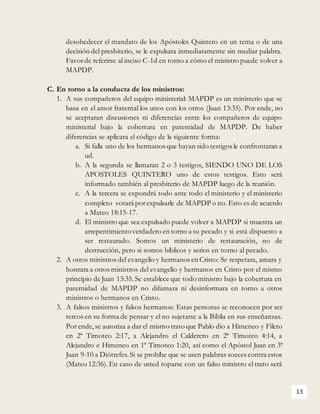 13
desobedecer el mandato de los Apóstoles Quintero en un tema o de una
decisión del presbiterio, se le expulsara inmediatamente sin mediar palabra.
Favorde referirse al inciso C-1d en torno a cómo el ministro puede volver a
MAPDP.
C. En torno a la conducta de los ministros:
1. A sus compañeros del equipo ministerial: MAPDP es un ministerio que se
basa en el amor fraternal los unos con los otros (Juan 13:35). Por ende, no
se aceptaran discusiones ni diferencias entre los compañeros de equipo
ministerial bajo la cobertura en paternidad de MAPDP. De haber
diferencias se aplicara el código de la siguiente forma:
a. Si falla uno de los hermanos que hayan sido testigos le confrontaran a
ud.
b. A la segunda se llamaran 2 o 3 testigos, SIENDO UNO DE LOS
APOSTOLES QUINTERO uno de estos testigos. Esto será
informado también al presbiterio de MAPDP luego de la reunión.
c. A la tercera se expondrá todo ante todo el ministerio y el ministerio
completo votará porexpulsarle de MAPDP o no. Esto es de acuerdo
a Mateo 18:15-17.
d. El ministro que sea expulsado puede volver a MAPDP si muestra un
arrepentimientoverdadero en torno a su pecado y si está dispuesto a
ser restaurado. Somos un ministerio de restauración, no de
destrucción, pero si somos bíblicos y serios en torno al pecado.
2. A otros ministros del evangelio y hermanos en Cristo: Se respetara, amara y
honrara a otros ministros del evangelio y hermanos en Cristo por el mismo
principio de Juan 13:35.Se establece que todo ministro bajo la cobertura en
paternidad de MAPDP no difamara ni desinformara en torno a otros
ministros o hermanos en Cristo.
3. A falsos ministros y falsos hermanos: Estas personas se reconocen por ser
tercos en su forma de pensar y el no sujetarse a la Biblia en sus enseñanzas.
Por ende,se autoriza a dar el mismo trato que Pablo dio a Himeneo y Fileto
en 2ª Timoteo 2:17, a Alejandro el Calderero en 2ª Timoteo 4:14, a
Alejandro e Himeneo en 1ª Timoteo 1:20, así como el Apóstol Juan en 3ª
Juan 9-10 a Diótrefes. Si se prohíbe que se usen palabras soeces contra estos
(Mateo 12:36).En caso de usted toparse con un falso ministro el trato será
 