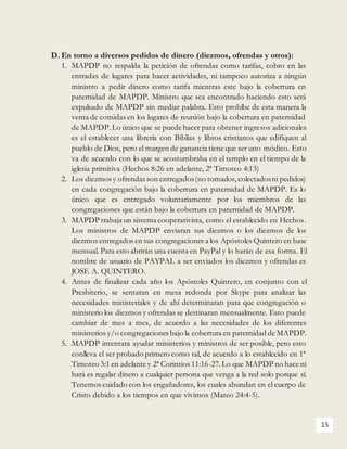 15
D. En torno a diversos pedidos de dinero (diezmos, ofrendas y otros):
1. MAPDP no respalda la petición de ofrendas como tarifas, cobro en las
entradas de lugares para hacer actividades, ni tampoco autoriza a ningún
ministro a pedir dinero como tarifa mientras este bajo la cobertura en
paternidad de MAPDP. Ministro que sea encontrado haciendo esto será
expulsado de MAPDP sin mediar palabra. Esto prohíbe de esta manera la
venta de comidas en los lugares de reunión bajo la cobertura en paternidad
de MAPDP. Lo único que se puede hacer para obtener ingresos adicionales
es el establecer una librería con Biblias y libros cristianos que edifiquen al
pueblo de Dios, pero el margen de ganancia tiene que ser uno módico. Esto
va de acuerdo con lo que se acostumbraba en el templo en el tiempo de la
iglesia primitiva (Hechos 8:26 en adelante, 2ª Timoteo 4:13)
2. Los diezmos y ofrendas son entregados(no tomados, colectadosni pedidos)
en cada congregación bajo la cobertura en paternidad de MAPDP. Es lo
único que es entregado voluntariamente por los miembros de las
congregaciones que están bajo la cobertura en paternidad de MAPDP.
3. MAPDP trabaja un sistema cooperativista, como el establecido en Hechos.
Los ministros de MAPDP enviaran sus diezmos o los diezmos de los
diezmos entregados en sus congregaciones a los Apóstoles Quintero en base
mensual. Para esto abrirán una cuenta en PayPal y lo harán de esa forma. El
nombre de usuario de PAYPAL a ser enviados los diezmos y ofrendas es
JOSE A. QUINTERO.
4. Antes de finalizar cada año los Apóstoles Quintero, en conjunto con el
Presbiterio, se sentaran en mesa redonda por Skype para analizar las
necesidades ministeriales y de ahí determinaran para que congregación o
ministerio los diezmos y ofrendas se destinaran mensualmente. Esto puede
cambiar de mes a mes, de acuerdo a las necesidades de los diferentes
ministerios y/o congregaciones bajo la cobertura en paternidad de MAPDP.
5. MAPDP intentara ayudar ministerios y ministros de ser posible, pero esto
conlleva el ser probado primero como tal, de acuerdo a lo establecido en 1ª
Timoteo 3:1 en adelante y 2ª Corintios 11:16-27.Lo que MAPDP no hace ni
hará es regalar dinero a cualquier persona que venga a la red solo porque sí.
Tenemos cuidado con los engañadores, los cuales abundan en el cuerpo de
Cristo debido a los tiempos en que vivimos (Mateo 24:4-5).
 
