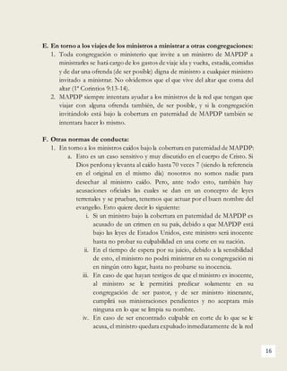 16
E. En torno a los viajes de los ministros a ministrar a otras congregaciones:
1. Toda congregación o ministerio que invite a un ministro de MAPDP a
ministrarles se hará cargo de los gastos de viaje ida y vuelta, estadía,comidas
y de dar una ofrenda (de ser posible) digna de ministro a cualquier ministro
invitado a ministrar. No olvidemos que el que vive del altar que coma del
altar (1ª Corintios 9:13-14).
2. MAPDP siempre intentara ayudar a los ministros de la red que tengan que
viajar con alguna ofrenda también, de ser posible, y si la congregación
invitándolo está bajo la cobertura en paternidad de MAPDP también se
intentara hacer lo mismo.
F. Otras normas de conducta:
1. En torno a los ministros caídos bajo la cobertura en paternidad de MAPDP:
a. Esto es un caso sensitivo y muy discutido en el cuerpo de Cristo. Si
Dios perdona y levanta al caído hasta 70 veces 7 (siendo la referencia
en el original en el mismo día) nosotros no somos nadie para
desechar al ministro caído. Pero, ante todo esto, también hay
acusaciones oficiales las cuales se dan en un concepto de leyes
terrenales y se prueban, tenemos que actuar por el buen nombre del
evangelio. Esto quiere decir lo siguiente:
i. Si un ministro bajo la cobertura en paternidad de MAPDP es
acusado de un crimen en su país, debido a que MAPDP está
bajo las leyes de Estados Unidos, este ministro será inocente
hasta no probar su culpabilidad en una corte en su nación.
ii. En el tiempo de espera por su juicio, debido a la sensibilidad
de esto, el ministro no podrá ministrar en su congregación ni
en ningún otro lugar, hasta no probarse su inocencia.
iii. En caso de que hayan testigos de que el ministro es inocente,
al ministro se le permitirá predicar solamente en su
congregación de ser pastor, y de ser ministro itinerante,
cumplirá sus ministraciones pendientes y no aceptara más
ninguna en lo que se limpia su nombre.
iv. En caso de ser encontrado culpable en corte de lo que se le
acusa, el ministro quedara expulsado inmediatamente de la red
 