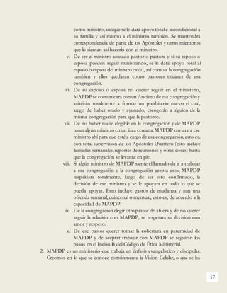 17
como ministro,aunque se le dará apoyo total e incondicional a
su familia y así mismo a el ministro también. Se mantendrá
correspondencia de parte de los Apóstoles y otros miembros
que lo sientan así hacerlo con el ministro.
v. De ser el ministro acusado pastor o pastora y si su esposo o
esposa pueden seguir ministrando, se le dará apoyo total al
esposo o esposa del ministro caído, así como a la congregación
también y ellos quedaran como pastores titulares de esa
congregación.
vi. De su esposo o esposa no querer seguir en el ministerio,
MAPDP se comunicara con un Anciano de esa congregacióny
asistirán totalmente a formar un presbiterio nuevo el cual,
luego de haber orado y ayunado, escogerán a alguien de la
misma congregación para que la pastoree.
vii. De no haber nadie elegible en la congregación y de MAPDP
teneralgún ministro en un área cercana,MAPDP enviara a ese
ministro ahí para que esté a cargo de esa congregación,esto es,
con total supervisión de los Apóstoles Quintero (esto incluye
llamadas semanales, reportes de reuniones y otras cosas) hasta
que la congregación se levante en pie.
viii. Si algún ministro de MAPDP siente el llamado de ir a trabajar
a esa congregación y la congregación acepta esto, MAPDP
respaldara totalmente, luego de ser esto confirmado, la
decisión de ese ministro y se le apoyara en todo lo que se
pueda apoyar. Esto incluye gastos de mudanza y aun una
ofrenda semanal,quincenal o mensual, esto es, de acuerdo a la
capacidad de MAPDP.
ix. De la congregación elegir otro pastor de afuera y de no querer
seguir la relación con MAPDP, se respetara su decisión con
amor y respeto.
x. De ese pastor querer tomar la cobertura en paternidad de
MAPDP y de aceptar trabajar con MAPDP se seguirán los
pasos en el Inciso B del Código de Ética Ministerial.
2. MAPDP es un ministerio que trabaja en énfasis evangelístico y discipular.
Creemos en lo que se conoce comúnmente la Vision Celular, o que se ha
 