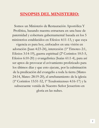 2
SINOPSIS DEL MINISTERIO:
Somos un Ministerio de Restauración Apostólica Y
Profética, basando nuestra estructura en una base de
paternidad y cobertura gubernamental basada en los 5
ministerios establecidos en Efesios 4:11-13, y que cuya
vigencia es para hoy, enfocados en una visión en
adoración (Juan 4:23-24), intercesión (1ª Timoteo 2:1,
Efesios 3:14-19), guerra espiritual (2ª Corintios 10:3-5,
Efesios 6:10-20) y evangelística (Isaías 61:1-4), para así
ser aptos de provocar el avivamiento profetizado para
los últimos días y que esto ejecute, por la culminación
de la predicación del evangelio a toda la tierra (Mateo
24:14, Mateo 28:19-20), el arrebatamiento de la iglesia
(1ª Corintios 15:51-52, 1ª Tesalonicenses 4:16-17) y la
subsecuente venida de Nuestro Señor Jesucristo en
gloria en las nubes.
 
