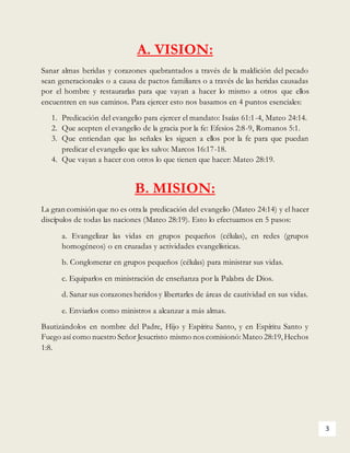 3
A. VISION:
Sanar almas heridas y corazones quebrantados a través de la maldición del pecado
sean generacionales o a causa de pactos familiares o a través de las heridas causadas
por el hombre y restaurarlas para que vayan a hacer lo mismo a otros que ellos
encuentren en sus caminos. Para ejercer esto nos basamos en 4 puntos esenciales:
1. Predicación del evangelio para ejercer el mandato: Isaías 61:1-4, Mateo 24:14.
2. Que acepten el evangelio de la gracia por la fe: Efesios 2:8-9, Romanos 5:1.
3. Que entiendan que las señales les siguen a ellos por la fe para que puedan
predicar el evangelio que les salvo: Marcos 16:17-18.
4. Que vayan a hacer con otros lo que tienen que hacer: Mateo 28:19.
B. MISION:
La gran comisión que no es otra la predicación del evangelio (Mateo 24:14) y el hacer
discípulos de todas las naciones (Mateo 28:19). Esto lo efectuamos en 5 pasos:
a. Evangelizar las vidas en grupos pequeños (células), en redes (grupos
homogéneos) o en cruzadas y actividades evangelísticas.
b. Conglomerar en grupos pequeños (células) para ministrar sus vidas.
c. Equiparlos en ministración de enseñanza por la Palabra de Dios.
d. Sanar sus corazones heridos y libertarles de áreas de cautividad en sus vidas.
e. Enviarlos como ministros a alcanzar a más almas.
Bautizándolos en nombre del Padre, Hijo y Espíritu Santo, y en Espíritu Santo y
Fuego así como nuestro Señor Jesucristo mismo nos comisionó:Mateo 28:19,Hechos
1:8.
 