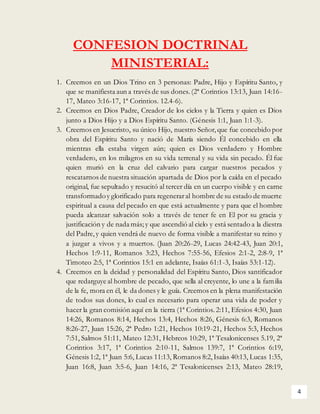 4
CONFESION DOCTRINAL
MINISTERIAL:
1. Creemos en un Dios Trino en 3 personas: Padre, Hijo y Espíritu Santo, y
que se manifiesta aun a través de sus dones. (2ª Corintios 13:13, Juan 14:16-
17, Mateo 3:16-17, 1ª Corintios. 12.4-6).
2. Creemos en Dios Padre, Creador de los cielos y la Tierra y quien es Dios
junto a Dios Hijo y a Dios Espíritu Santo. (Génesis 1:1, Juan 1:1-3).
3. Creemos en Jesucristo, su único Hijo, nuestro Señor,que fue concebido por
obra del Espíritu Santo y nació de María siendo Él concebido en ella
mientras ella estaba virgen aún; quien es Dios verdadero y Hombre
verdadero, en los milagros en su vida terrenal y su vida sin pecado. Él fue
quien murió en la cruz del calvario para cargar nuestros pecados y
rescatarnos de nuestra situación apartada de Dios por la caída en el pecado
original, fue sepultado y resucitó al tercer día en un cuerpo visible y en carne
transformadoy glorificado para regeneraral hombre de su estado de muerte
espiritual a causa del pecado en que está actualmente y para que el hombre
pueda alcanzar salvación solo a través de tener fe en El por su gracia y
justificación y de nada más; y que ascendió al cielo y está sentado a la diestra
del Padre,y quien vendrá de nuevo de forma visible a manifestar su reino y
a juzgar a vivos y a muertos. (Juan 20:26-29, Lucas 24:42-43, Juan 20:1,
Hechos 1:9-11, Romanos 3:23, Hechos 7:55-56, Efesios 2:1-2, 2:8-9, 1ª
Timoteo 2:5, 1ª Corintios 15:1 en adelante, Isaías 61:1-3, Isaías 53:1-12).
4. Creemos en la deidad y personalidad del Espíritu Santo, Dios santificador
que redarguye al hombre de pecado, que sella al creyente, lo une a la familia
de la fe, mora en él, le da dones y le guía. Creemos en la plena manifestación
de todos sus dones, lo cual es necesario para operar una vida de poder y
hacer la gran comisión aquí en la tierra (1ª Corintios. 2:11, Efesios 4:30, Juan
14:26, Romanos 8:14, Hechos 13:4, Hechos 8:26, Génesis 6:3, Romanos
8:26-27, Juan 15:26, 2ª Pedro 1:21, Hechos 10:19-21, Hechos 5:3, Hechos
7:51, Salmos 51:11, Mateo 12:31, Hebreos 10:29, 1ª Tesalonicenses 5.19, 2ª
Corintios 3:17, 1ª Corintios 2:10-11, Salmos 139:7, 1ª Corintios 6:19,
Génesis 1:2, 1ª Juan 5:6, Lucas 11:13, Romanos 8:2,Isaías 40:13, Lucas 1:35,
Juan 16:8, Juan 3:5-6, Juan 14:16, 2ª Tesalonicenses 2:13, Mateo 28:19,
 